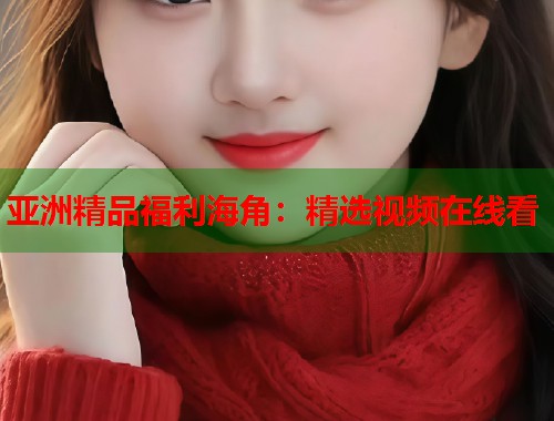 亚洲精品福利海角：精选视频在线看  第1张