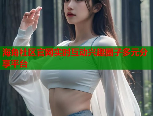 海角社区官网实时互动兴趣圈子多元分享平台  第1张