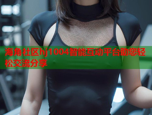 海角社区hj1004智能互动平台助您轻松交流分享  第1张