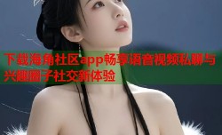 下载海角社区app畅享语音视频私聊与兴趣圈子社交新体验