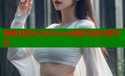 海角社区hj3802com精彩互动分享平台