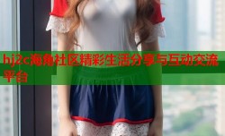 hj2c海角社区精彩生活分享与互动交流平台