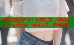 海角社区hj9e6：玩转社交，邂逅同城，快速约会，审核认证，拒绝照骗