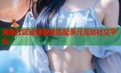 海角社区官网智能匹配多元互动社交平台