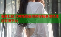 海角社区大神绿意盎然带你畅享绿色生活交流平台