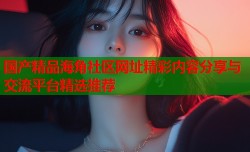 国产精品海角社区网址精彩内容分享与交流平台精选推荐