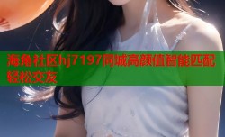 海角社区hj7197同城高颜值智能匹配轻松交友