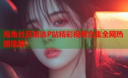 海角社区精选P站精彩视频合集全网热播推荐