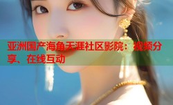亚洲国产海角天涯社区影院：视频分享、在线互动