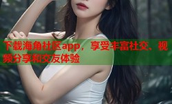 下载海角社区app，享受丰富社交、视频分享和交友体验