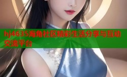 hj4635海角社区精彩生活分享与互动交流平台