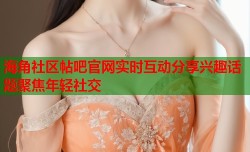 海角社区帖吧官网实时互动分享兴趣话题聚焦年轻社交
