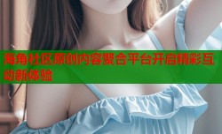 海角社区原创内容聚合平台开启精彩互动新体验