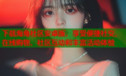 下载海角社区安卓版，享受便捷社交、在线购物、社区互动和丰富活动体验