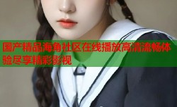 国产精品海角社区在线播放高清流畅体验尽享精彩影视