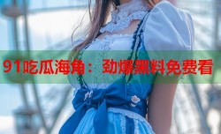91吃瓜海角：劲爆黑料免费看