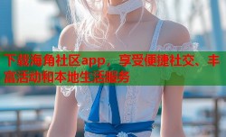 下载海角社区app，享受便捷社交、丰富活动和本地生活服务