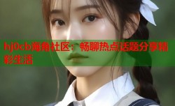 hj0cb海角社区：畅聊热点话题分享精彩生活