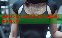 海角社区hj1004智能互动平台助您轻松交流分享