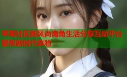 苹果社区新风尚海角生活分享互动平台聚焦新时代体验