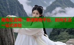 海角乱官网：潮流购物平台，时尚生活一站式体验