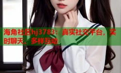 海角社区hj3783：真实社交平台，实时聊天、多样互动