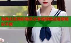 海角社区精彩购买分享视频精选推荐精彩不断