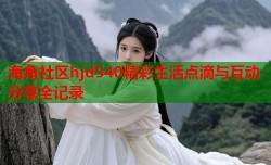 海角社区hjd540精彩生活点滴与互动分享全记录