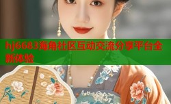 hj6683海角社区互动交流分享平台全新体验