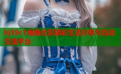 hj59c1海角社区精彩生活分享与互动交流平台