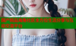 国产精品海角社区全方位生活分享与互动交流平台