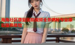 海角社区康复医院视频全景揭秘专业康复服务体验