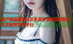 国产精品海角社区老吴分享精品好物与生活智慧交流平台