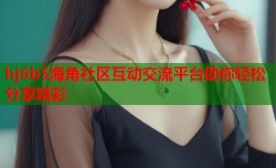 hj6b5海角社区互动交流平台助你轻松分享精彩