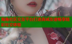 海角社区交友平台打造真诚友谊畅享精彩社交体验