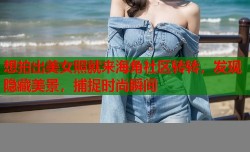 想拍出美女照就来海角社区转转，发现隐藏美景，捕捉时尚瞬间