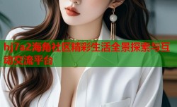 hj7a2海角社区精彩生活全景探索与互动交流平台