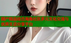 国产精品综合海角社区多元文化交流与优质生活分享平台