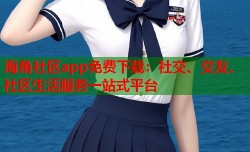 海角社区app免费下载：社交、交友、社区生活服务一站式平台