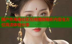 国产色海角社区在线播放精彩内容全方位高清体验分享