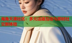 海角天涯社区：多元话题互动与即时社交新体验