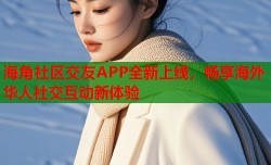 海角社区交友APP全新上线，畅享海外华人社交互动新体验