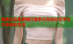 海角社区免费网打造多元互动社交平台共享精彩生活