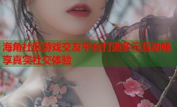海角社区游戏交友平台打造多元互动畅享真实社交体验
