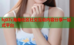 hj07c海角社区社交互动内容分享一站式平台