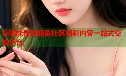 在哪能看到海角社区精彩内容一站式交流平台