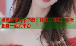 海角社区app下载：社交、交友、生活服务一站式平台