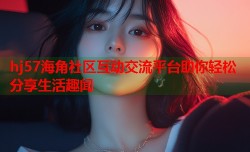hj57海角社区互动交流平台助你轻松分享生活趣闻
