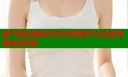 国产精品海角社区在线观看平台全新体验等你探索