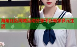 海角社区同城互动分享平台畅享多元生活